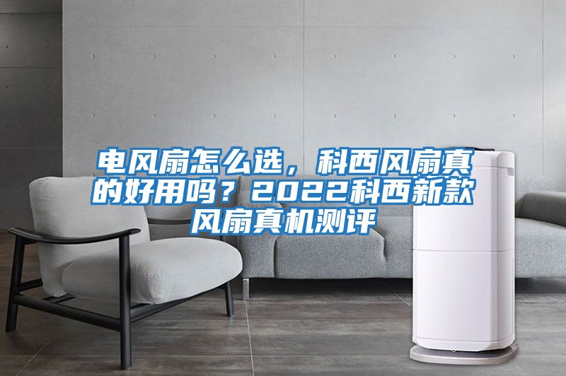 電風扇怎么選，科西風扇真的好用嗎？2022科西新款風扇真機測評