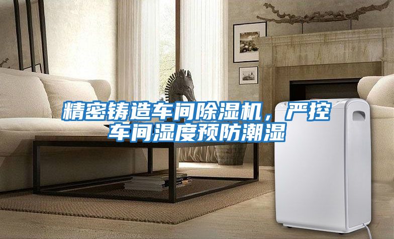 精密鑄造車間除濕機，嚴控車間濕度預防潮濕